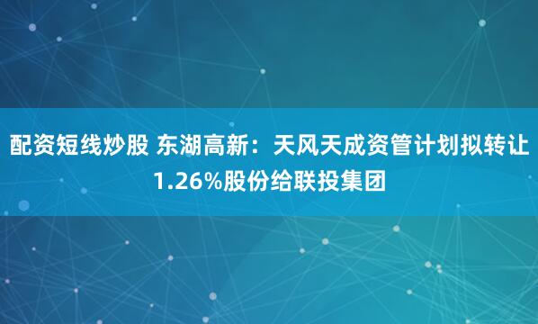 配资短线炒股 东湖高新：天风天成资管计划拟转让1.26%股份给联投集团