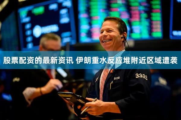 股票配资的最新资讯 伊朗重水反应堆附近区域遭袭