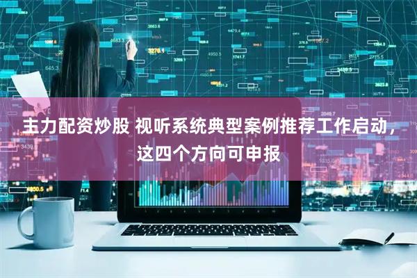 主力配资炒股 视听系统典型案例推荐工作启动，这四个方向可申报