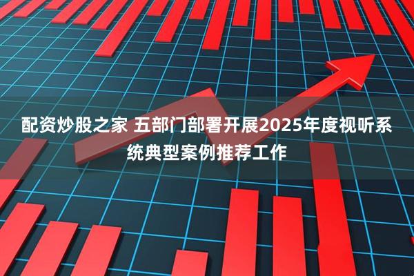 配资炒股之家 五部门部署开展2025年度视听系统典型案例推荐工作