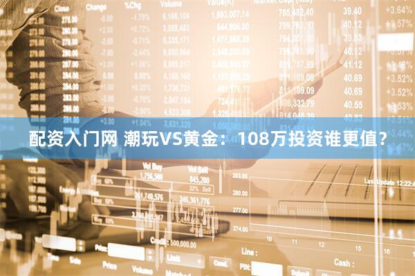 配资入门网 潮玩VS黄金：108万投资谁更值？