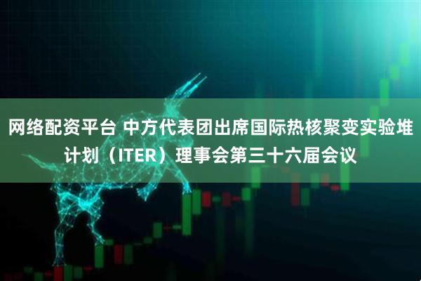 网络配资平台 中方代表团出席国际热核聚变实验堆计划（ITER）理事会第三十六届会议