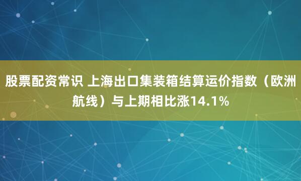 股票配资常识 上海出口集装箱结算运价指数（欧洲航线）与上期相比涨14.1%