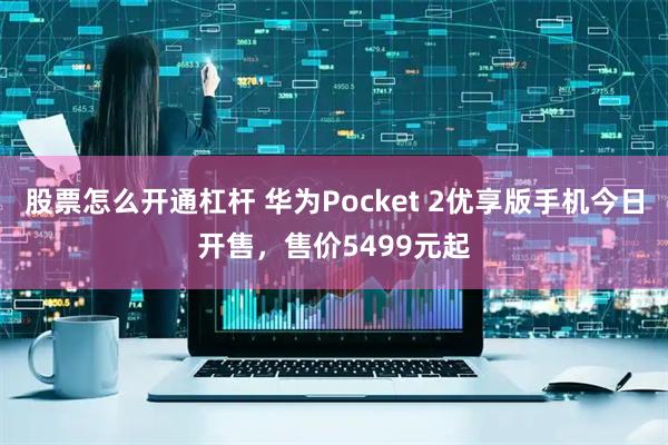 股票怎么开通杠杆 华为Pocket 2优享版手机今日开售，售价5499元起