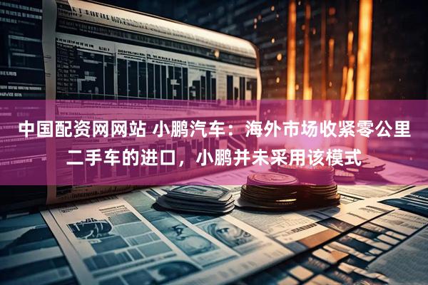 中国配资网网站 小鹏汽车：海外市场收紧零公里二手车的进口，小鹏并未采用该模式