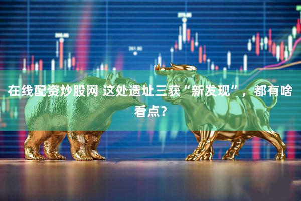 在线配资炒股网 这处遗址三获“新发现”，都有啥看点？