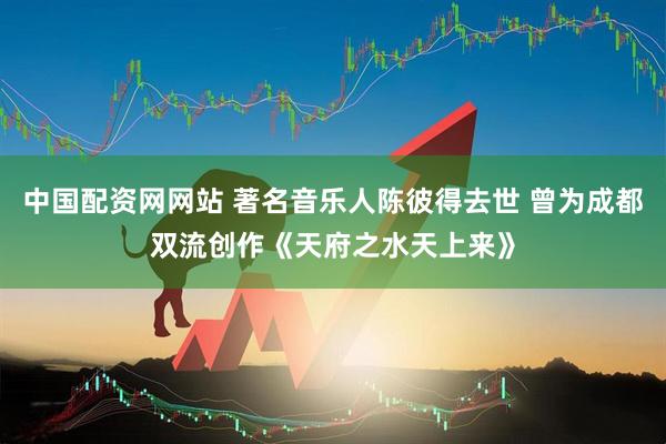 中国配资网网站 著名音乐人陈彼得去世 曾为成都双流创作《天府之水天上来》