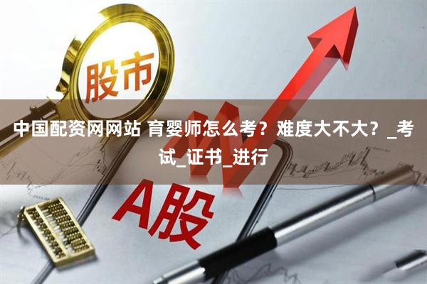 中国配资网网站 育婴师怎么考？难度大不大？_考试_证书_进行