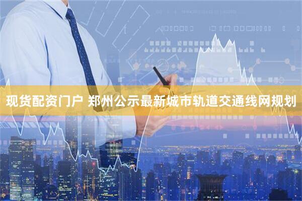 现货配资门户 郑州公示最新城市轨道交通线网规划