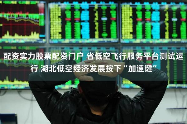 配资实力股票配资门户 省低空飞行服务平台测试运行 湖北低空经济发展按下“加速键”