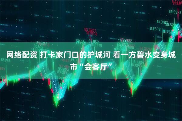网络配资 打卡家门口的护城河 看一方碧水变身城市“会客厅”