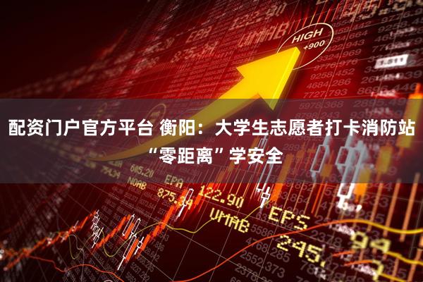 配资门户官方平台 衡阳：大学生志愿者打卡消防站 “零距离”学安全