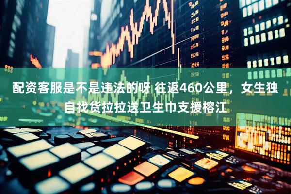 配资客服是不是违法的呀 往返460公里，女生独自找货拉拉送卫生巾支援榕江