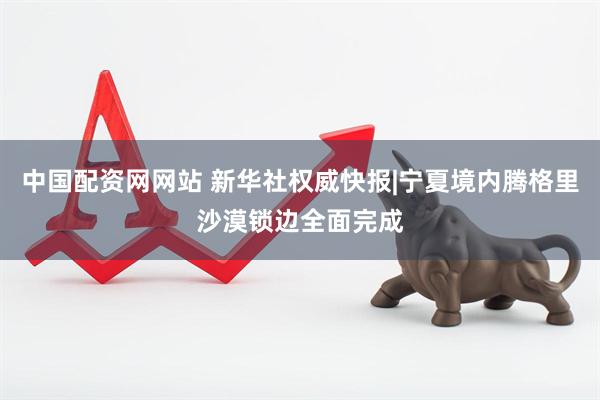 中国配资网网站 新华社权威快报|宁夏境内腾格里沙漠锁边全面完成