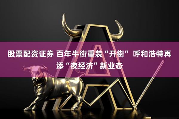 股票配资证券 百年牛街重装“开街” 呼和浩特再添“夜经济”新业态