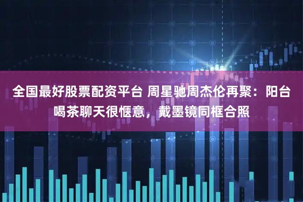 全国最好股票配资平台 周星驰周杰伦再聚:阳台喝茶聊天很惬意,戴墨镜同框合照
