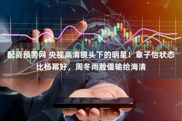 配资预警网 央视高清镜头下的明星！章子怡状态比杨幂好，周冬雨脸僵输给海清