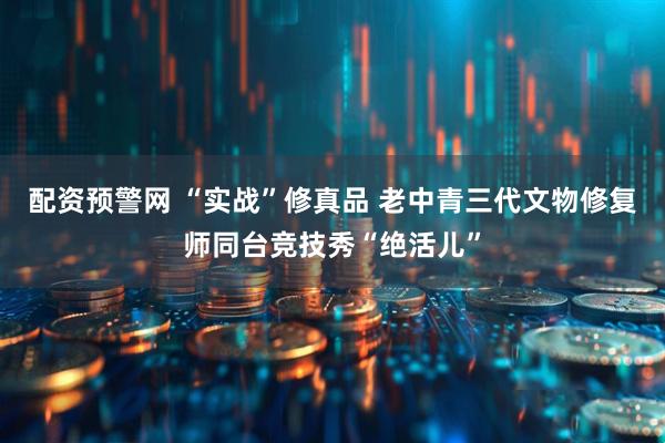 配资预警网 “实战”修真品 老中青三代文物修复师同台竞技秀“绝活儿”