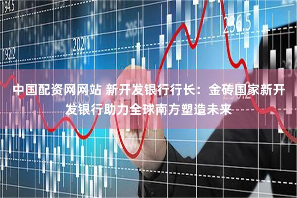 中国配资网网站 新开发银行行长：金砖国家新开发银行助力全球南方塑造未来
