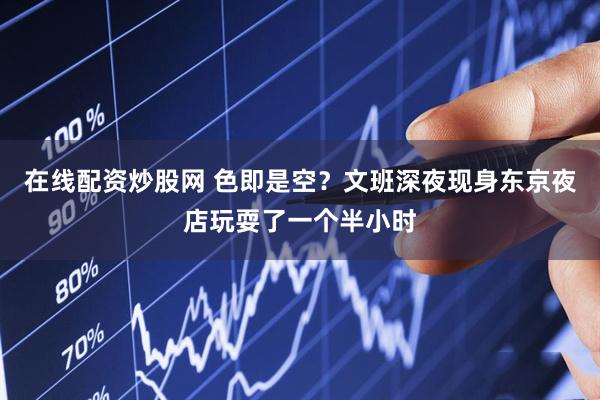 在线配资炒股网 色即是空？文班深夜现身东京夜店玩耍了一个半小时