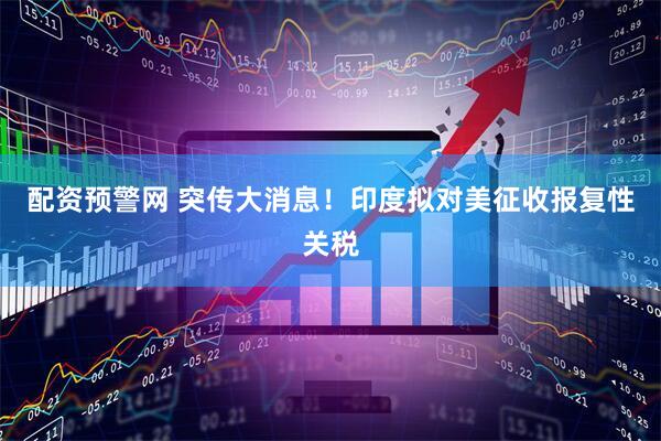 配资预警网 突传大消息！印度拟对美征收报复性关税