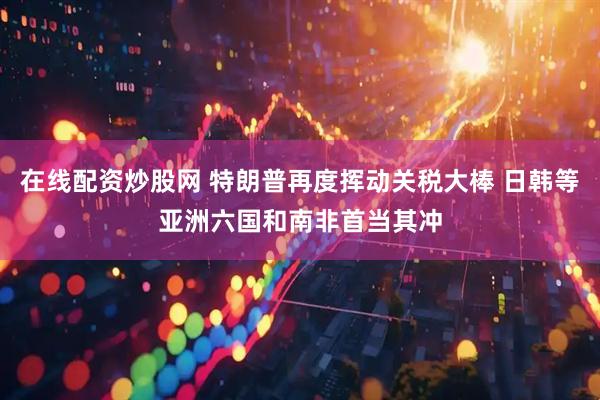 在线配资炒股网 特朗普再度挥动关税大棒 日韩等亚洲六国和南非首当其冲