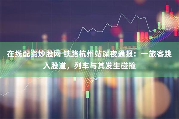 在线配资炒股网 铁路杭州站深夜通报：一旅客跳入股道，列车与其发生碰撞