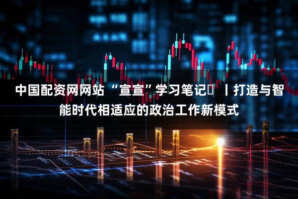 中国配资网网站 “宣宣”学习笔记㊵丨打造与智能时代相适应的政治工作新模式