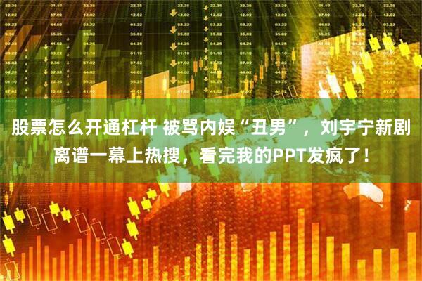 股票怎么开通杠杆 被骂内娱“丑男”，刘宇宁新剧离谱一幕上热搜，看完我的PPT发疯了！