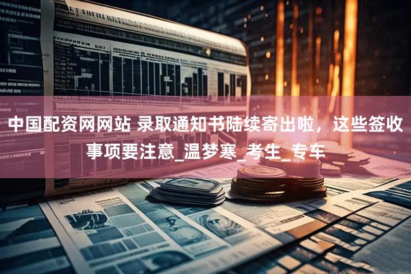 中国配资网网站 录取通知书陆续寄出啦，这些签收事项要注意_温梦寒_考生_专车