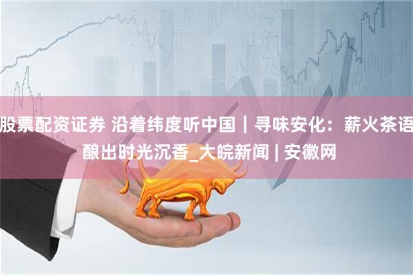 股票配资证券 沿着纬度听中国｜寻味安化：薪火茶语 酿出时光沉香_大皖新闻 | 安徽网