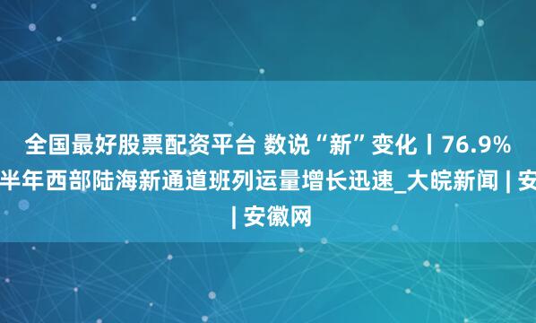 全国最好股票配资平台 数说“新”变化丨76.9%！上半年西部陆海新通道班列运量增长迅速_大皖新闻 | 安徽网