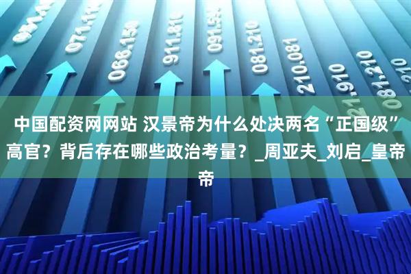 中国配资网网站 汉景帝为什么处决两名“正国级”高官？背后存在哪些政治考量？_周亚夫_刘启_皇帝