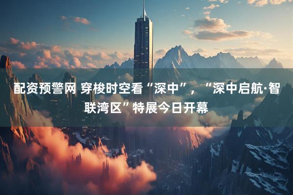 配资预警网 穿梭时空看“深中”，“深中启航·智联湾区”特展今日开幕