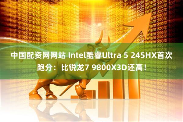 中国配资网网站 Intel酷睿Ultra 5 245HX首次跑分：比锐龙7 9800X3D还高！