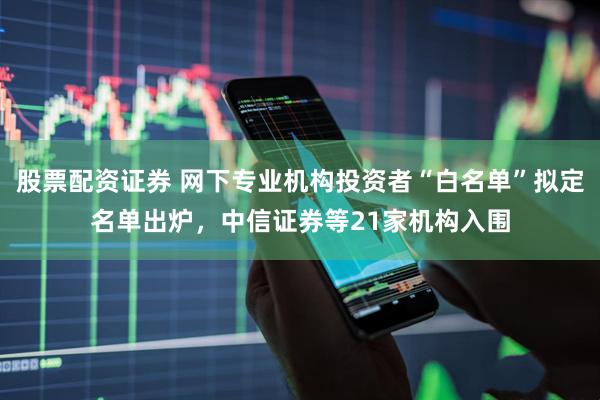 股票配资证券 网下专业机构投资者“白名单”拟定名单出炉，中信证券等21家机构入围