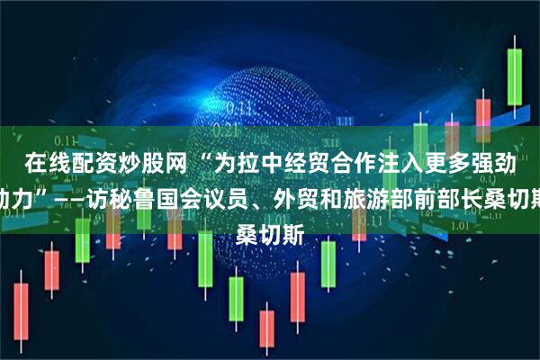 在线配资炒股网 “为拉中经贸合作注入更多强劲动力”——访秘鲁国会议员、外贸和旅游部前部长桑切斯