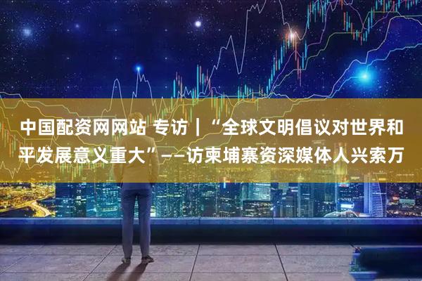 中国配资网网站 专访｜“全球文明倡议对世界和平发展意义重大”——访柬埔寨资深媒体人兴索万