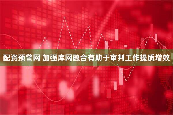 配资预警网 加强库网融合有助于审判工作提质增效