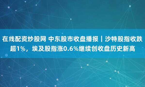 在线配资炒股网 中东股市收盘播报｜沙特股指收跌超1%，埃及股指涨0.6%继续创收盘历史新高