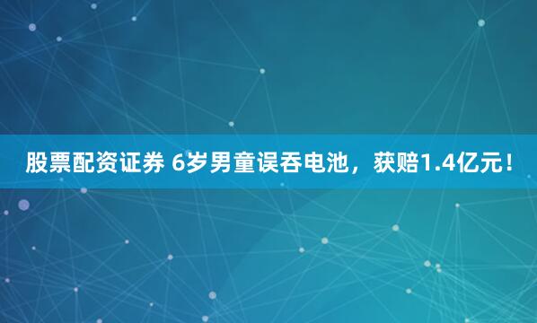 股票配资证券 6岁男童误吞电池，获赔1.4亿元！