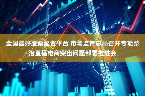 全国最好股票配资平台 市场监管总局召开专项整治直播电商突出问题部署推进会