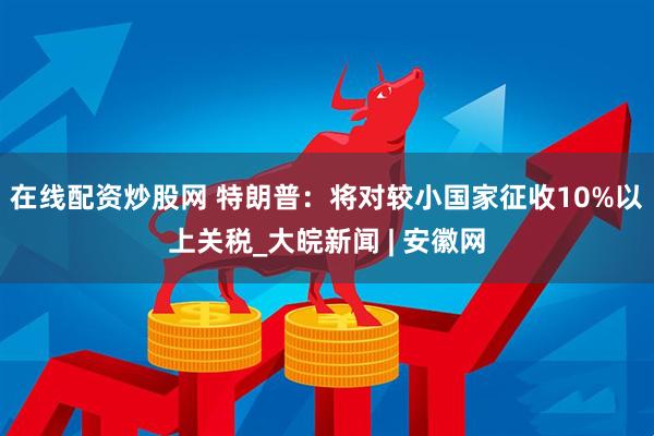 在线配资炒股网 特朗普：将对较小国家征收10%以上关税_大皖新闻 | 安徽网