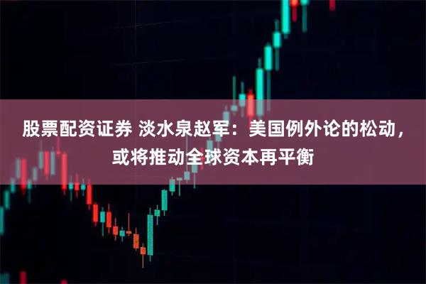 股票配资证券 淡水泉赵军：美国例外论的松动，或将推动全球资本再平衡
