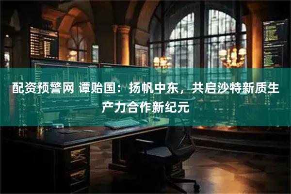 配资预警网 谭贻国：扬帆中东，共启沙特新质生产力合作新纪元