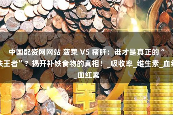 中国配资网网站 菠菜 VS 猪肝：谁才是真正的“补铁王者”？揭开补铁食物的真相！_吸收率_维生素_血红素