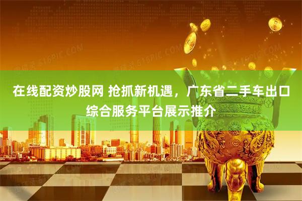 在线配资炒股网 抢抓新机遇，广东省二手车出口综合服务平台展示推介