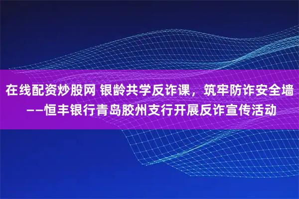 在线配资炒股网 银龄共学反诈课，筑牢防诈安全墙 ——恒丰银行青岛胶州支行开展反诈宣传活动