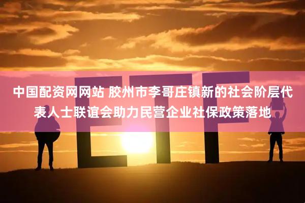 中国配资网网站 胶州市李哥庄镇新的社会阶层代表人士联谊会助力民营企业社保政策落地