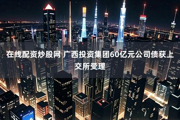 在线配资炒股网 广西投资集团60亿元公司债获上交所受理